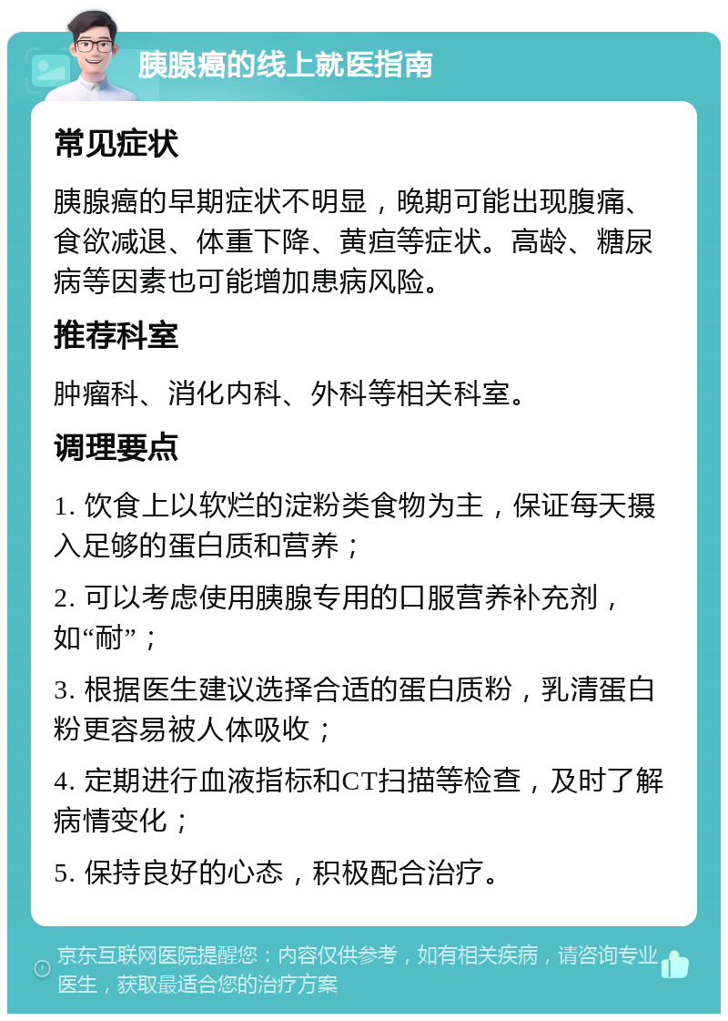 胰腺癌的线上就医指南 常见症状 胰腺癌的早期症状不明显，晚期可能出现腹痛、食欲减退、体重下降、黄疸等症状。高龄、糖尿病等因素也可能增加患病风险。 推荐科室 肿瘤科、消化内科、外科等相关科室。 调理要点 1. 饮食上以软烂的淀粉类食物为主，保证每天摄入足够的蛋白质和营养； 2. 可以考虑使用胰腺专用的口服营养补充剂，如“耐”； 3. 根据医生建议选择合适的蛋白质粉，乳清蛋白粉更容易被人体吸收； 4. 定期进行血液指标和CT扫描等检查，及时了解病情变化； 5. 保持良好的心态，积极配合治疗。