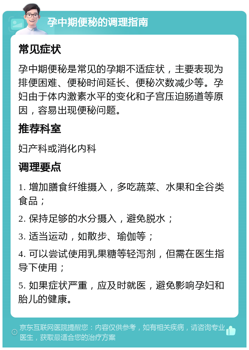 孕中期便秘的调理指南 常见症状 孕中期便秘是常见的孕期不适症状，主要表现为排便困难、便秘时间延长、便秘次数减少等。孕妇由于体内激素水平的变化和子宫压迫肠道等原因，容易出现便秘问题。 推荐科室 妇产科或消化内科 调理要点 1. 增加膳食纤维摄入，多吃蔬菜、水果和全谷类食品； 2. 保持足够的水分摄入，避免脱水； 3. 适当运动，如散步、瑜伽等； 4. 可以尝试使用乳果糖等轻泻剂，但需在医生指导下使用； 5. 如果症状严重，应及时就医，避免影响孕妇和胎儿的健康。