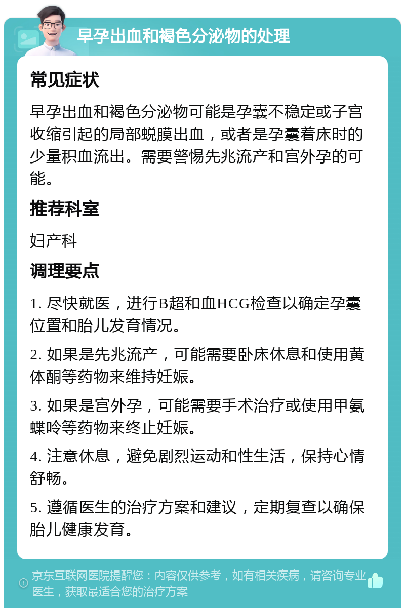 早孕出血和褐色分泌物的处理 常见症状 早孕出血和褐色分泌物可能是孕囊不稳定或子宫收缩引起的局部蜕膜出血，或者是孕囊着床时的少量积血流出。需要警惕先兆流产和宫外孕的可能。 推荐科室 妇产科 调理要点 1. 尽快就医，进行B超和血HCG检查以确定孕囊位置和胎儿发育情况。 2. 如果是先兆流产，可能需要卧床休息和使用黄体酮等药物来维持妊娠。 3. 如果是宫外孕，可能需要手术治疗或使用甲氨蝶呤等药物来终止妊娠。 4. 注意休息，避免剧烈运动和性生活，保持心情舒畅。 5. 遵循医生的治疗方案和建议，定期复查以确保胎儿健康发育。