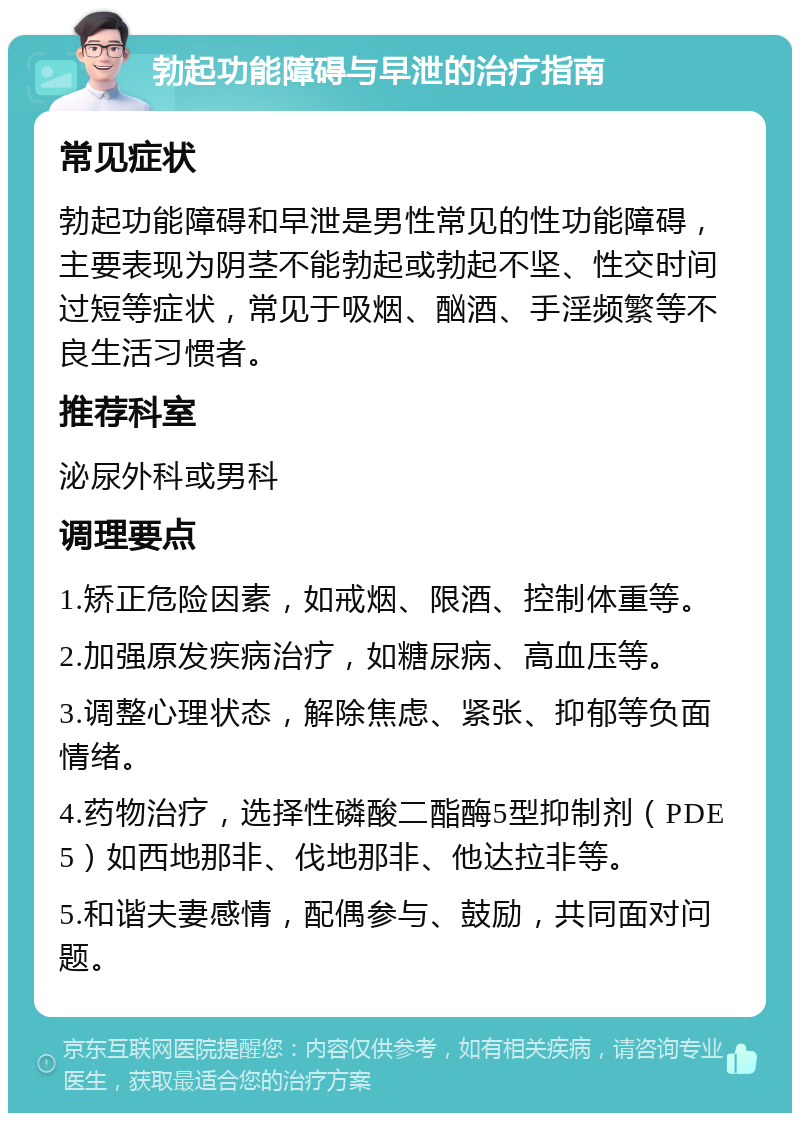 勃起功能障碍与早泄的治疗指南 常见症状 勃起功能障碍和早泄是男性常见的性功能障碍，主要表现为阴茎不能勃起或勃起不坚、性交时间过短等症状，常见于吸烟、酗酒、手淫频繁等不良生活习惯者。 推荐科室 泌尿外科或男科 调理要点 1.矫正危险因素，如戒烟、限酒、控制体重等。 2.加强原发疾病治疗，如糖尿病、高血压等。 3.调整心理状态，解除焦虑、紧张、抑郁等负面情绪。 4.药物治疗，选择性磷酸二酯酶5型抑制剂（PDE5）如西地那非、伐地那非、他达拉非等。 5.和谐夫妻感情，配偶参与、鼓励，共同面对问题。