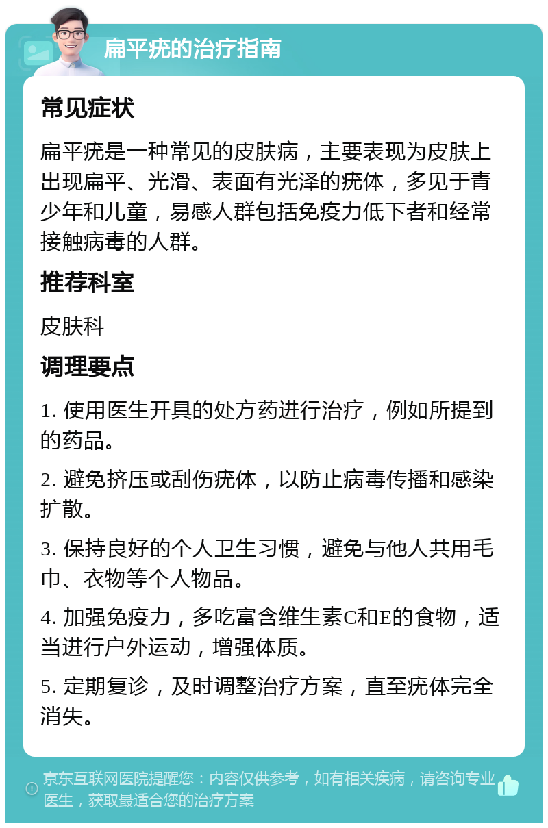 扁平疣的治疗指南 常见症状 扁平疣是一种常见的皮肤病，主要表现为皮肤上出现扁平、光滑、表面有光泽的疣体，多见于青少年和儿童，易感人群包括免疫力低下者和经常接触病毒的人群。 推荐科室 皮肤科 调理要点 1. 使用医生开具的处方药进行治疗，例如所提到的药品。 2. 避免挤压或刮伤疣体，以防止病毒传播和感染扩散。 3. 保持良好的个人卫生习惯，避免与他人共用毛巾、衣物等个人物品。 4. 加强免疫力，多吃富含维生素C和E的食物，适当进行户外运动，增强体质。 5. 定期复诊，及时调整治疗方案，直至疣体完全消失。