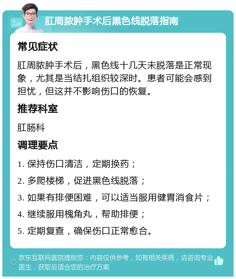 肛周脓肿手术后黑色线脱落指南 常见症状 肛周脓肿手术后，黑色线十几天未脱落是正常现象，尤其是当结扎组织较深时。患者可能会感到担忧，但这并不影响伤口的恢复。 推荐科室 肛肠科 调理要点 1. 保持伤口清洁，定期换药； 2. 多爬楼梯，促进黑色线脱落； 3. 如果有排便困难，可以适当服用健胃消食片； 4. 继续服用槐角丸，帮助排便； 5. 定期复查，确保伤口正常愈合。