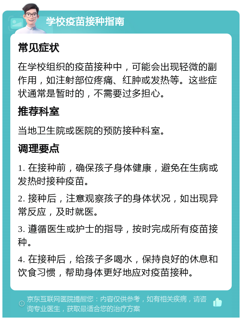 学校疫苗接种指南 常见症状 在学校组织的疫苗接种中，可能会出现轻微的副作用，如注射部位疼痛、红肿或发热等。这些症状通常是暂时的，不需要过多担心。 推荐科室 当地卫生院或医院的预防接种科室。 调理要点 1. 在接种前，确保孩子身体健康，避免在生病或发热时接种疫苗。 2. 接种后，注意观察孩子的身体状况，如出现异常反应，及时就医。 3. 遵循医生或护士的指导，按时完成所有疫苗接种。 4. 在接种后，给孩子多喝水，保持良好的休息和饮食习惯，帮助身体更好地应对疫苗接种。