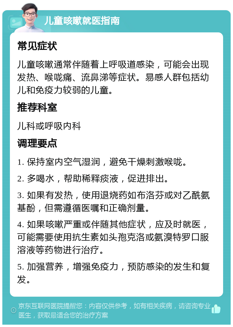 儿童咳嗽就医指南 常见症状 儿童咳嗽通常伴随着上呼吸道感染，可能会出现发热、喉咙痛、流鼻涕等症状。易感人群包括幼儿和免疫力较弱的儿童。 推荐科室 儿科或呼吸内科 调理要点 1. 保持室内空气湿润，避免干燥刺激喉咙。 2. 多喝水，帮助稀释痰液，促进排出。 3. 如果有发热，使用退烧药如布洛芬或对乙酰氨基酚，但需遵循医嘱和正确剂量。 4. 如果咳嗽严重或伴随其他症状，应及时就医，可能需要使用抗生素如头孢克洛或氨溴特罗口服溶液等药物进行治疗。 5. 加强营养，增强免疫力，预防感染的发生和复发。