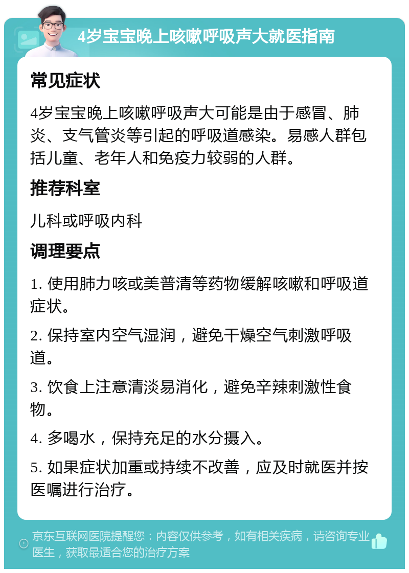 4岁宝宝晚上咳嗽呼吸声大就医指南 常见症状 4岁宝宝晚上咳嗽呼吸声大可能是由于感冒、肺炎、支气管炎等引起的呼吸道感染。易感人群包括儿童、老年人和免疫力较弱的人群。 推荐科室 儿科或呼吸内科 调理要点 1. 使用肺力咳或美普清等药物缓解咳嗽和呼吸道症状。 2. 保持室内空气湿润，避免干燥空气刺激呼吸道。 3. 饮食上注意清淡易消化，避免辛辣刺激性食物。 4. 多喝水，保持充足的水分摄入。 5. 如果症状加重或持续不改善，应及时就医并按医嘱进行治疗。