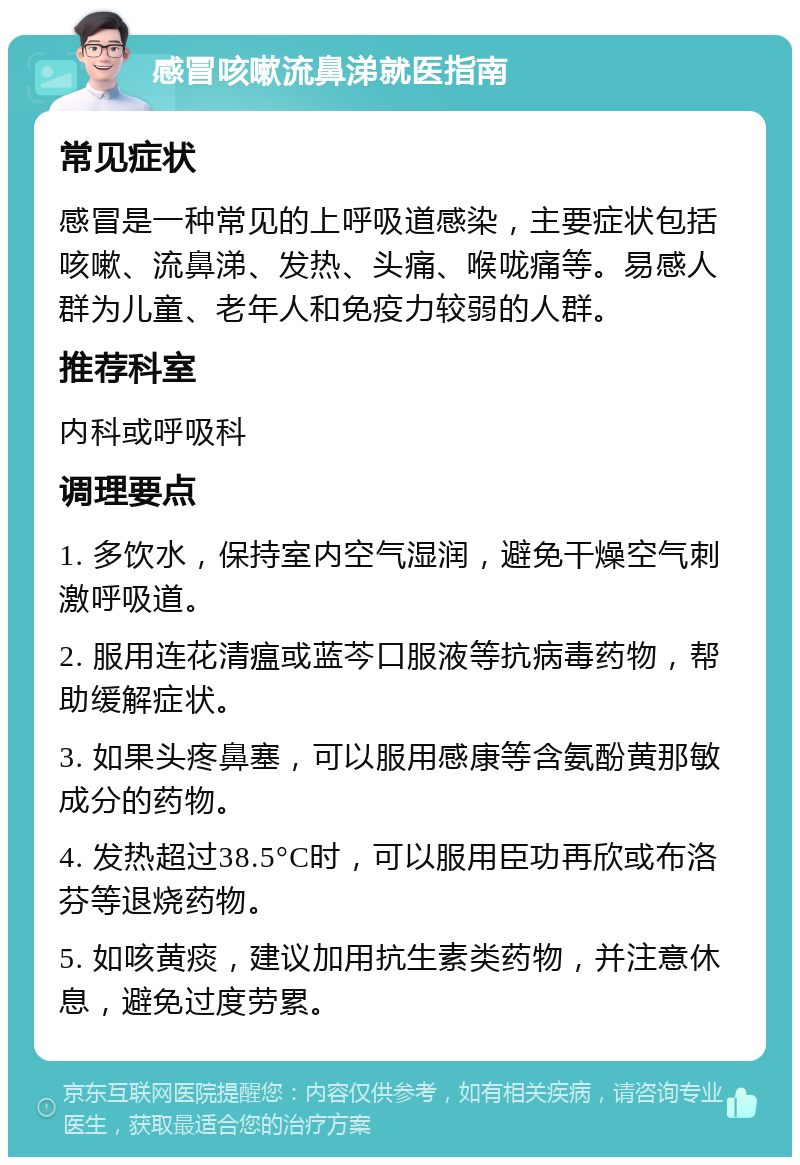 感冒咳嗽流鼻涕就医指南 常见症状 感冒是一种常见的上呼吸道感染，主要症状包括咳嗽、流鼻涕、发热、头痛、喉咙痛等。易感人群为儿童、老年人和免疫力较弱的人群。 推荐科室 内科或呼吸科 调理要点 1. 多饮水，保持室内空气湿润，避免干燥空气刺激呼吸道。 2. 服用连花清瘟或蓝芩口服液等抗病毒药物，帮助缓解症状。 3. 如果头疼鼻塞，可以服用感康等含氨酚黄那敏成分的药物。 4. 发热超过38.5°C时，可以服用臣功再欣或布洛芬等退烧药物。 5. 如咳黄痰，建议加用抗生素类药物，并注意休息，避免过度劳累。