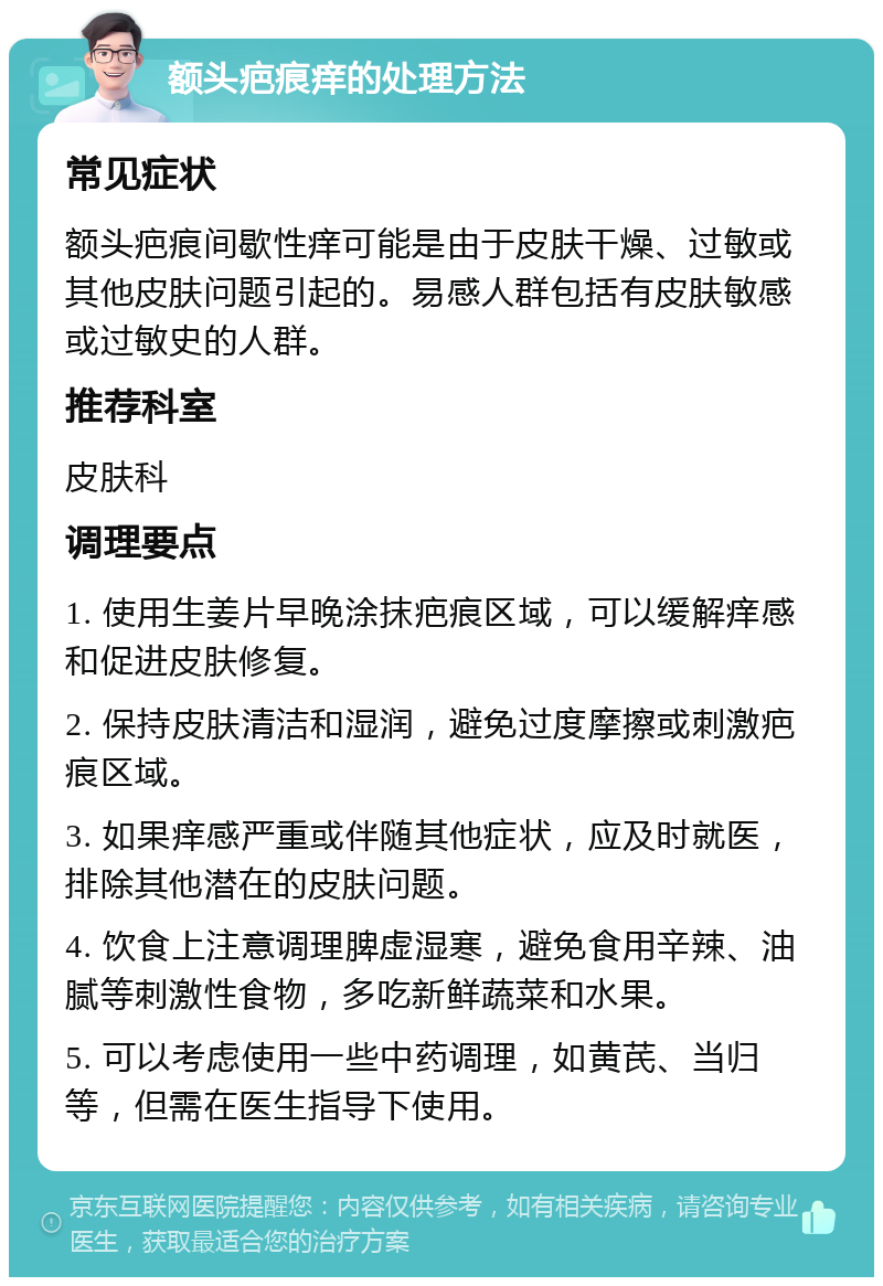 额头疤痕痒的处理方法 常见症状 额头疤痕间歇性痒可能是由于皮肤干燥、过敏或其他皮肤问题引起的。易感人群包括有皮肤敏感或过敏史的人群。 推荐科室 皮肤科 调理要点 1. 使用生姜片早晚涂抹疤痕区域，可以缓解痒感和促进皮肤修复。 2. 保持皮肤清洁和湿润，避免过度摩擦或刺激疤痕区域。 3. 如果痒感严重或伴随其他症状，应及时就医，排除其他潜在的皮肤问题。 4. 饮食上注意调理脾虚湿寒，避免食用辛辣、油腻等刺激性食物，多吃新鲜蔬菜和水果。 5. 可以考虑使用一些中药调理，如黄芪、当归等，但需在医生指导下使用。