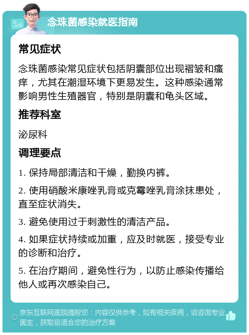 念珠菌感染就医指南 常见症状 念珠菌感染常见症状包括阴囊部位出现褶皱和瘙痒，尤其在潮湿环境下更易发生。这种感染通常影响男性生殖器官，特别是阴囊和龟头区域。 推荐科室 泌尿科 调理要点 1. 保持局部清洁和干燥，勤换内裤。 2. 使用硝酸米康唑乳膏或克霉唑乳膏涂抹患处，直至症状消失。 3. 避免使用过于刺激性的清洁产品。 4. 如果症状持续或加重，应及时就医，接受专业的诊断和治疗。 5. 在治疗期间，避免性行为，以防止感染传播给他人或再次感染自己。