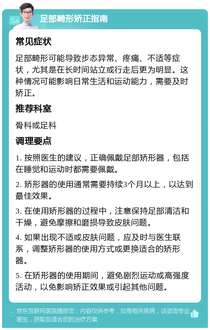 足部畸形矫正指南 常见症状 足部畸形可能导致步态异常、疼痛、不适等症状，尤其是在长时间站立或行走后更为明显。这种情况可能影响日常生活和运动能力，需要及时矫正。 推荐科室 骨科或足科 调理要点 1. 按照医生的建议，正确佩戴足部矫形器，包括在睡觉和运动时都需要佩戴。 2. 矫形器的使用通常需要持续3个月以上，以达到最佳效果。 3. 在使用矫形器的过程中，注意保持足部清洁和干燥，避免摩擦和磨损导致皮肤问题。 4. 如果出现不适或皮肤问题，应及时与医生联系，调整矫形器的使用方式或更换适合的矫形器。 5. 在矫形器的使用期间，避免剧烈运动或高强度活动，以免影响矫正效果或引起其他问题。