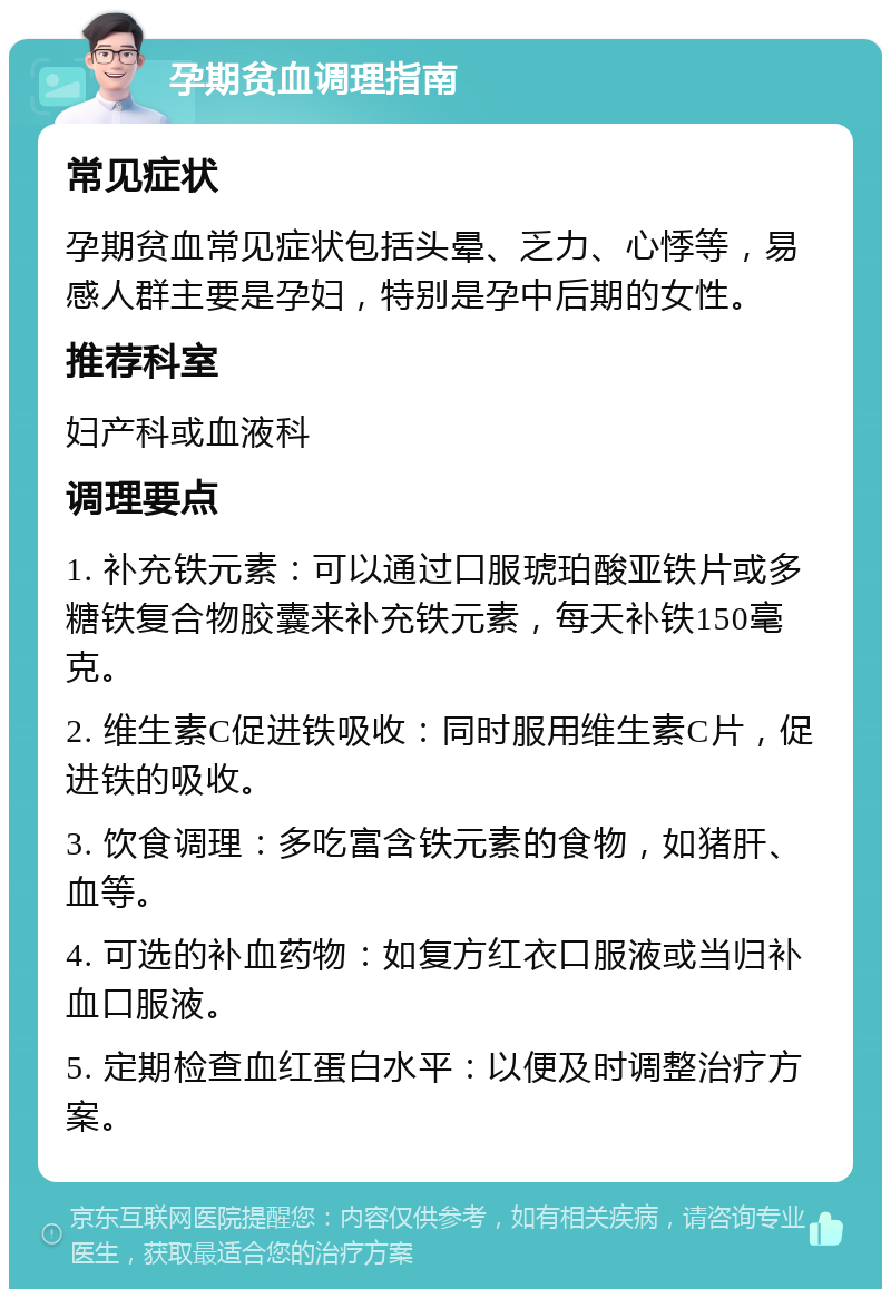 孕期贫血调理指南 常见症状 孕期贫血常见症状包括头晕、乏力、心悸等，易感人群主要是孕妇，特别是孕中后期的女性。 推荐科室 妇产科或血液科 调理要点 1. 补充铁元素：可以通过口服琥珀酸亚铁片或多糖铁复合物胶囊来补充铁元素，每天补铁150毫克。 2. 维生素C促进铁吸收：同时服用维生素C片，促进铁的吸收。 3. 饮食调理：多吃富含铁元素的食物，如猪肝、血等。 4. 可选的补血药物：如复方红衣口服液或当归补血口服液。 5. 定期检查血红蛋白水平：以便及时调整治疗方案。