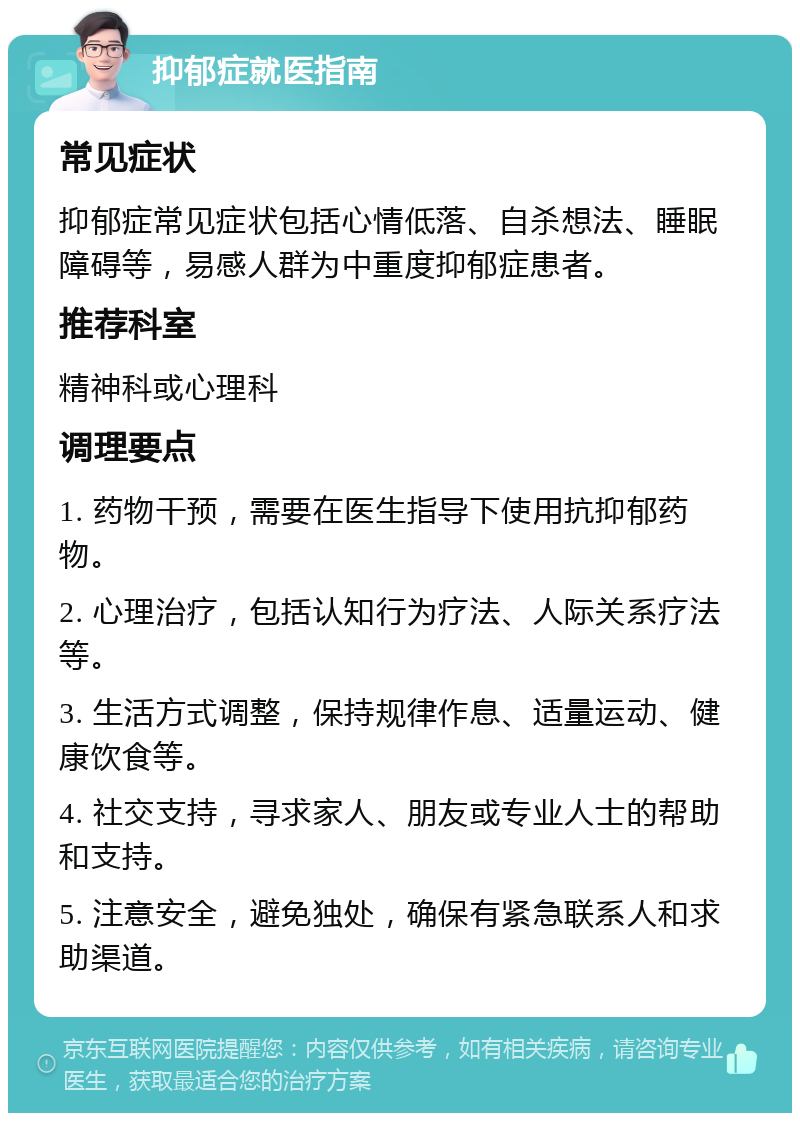 抑郁症就医指南 常见症状 抑郁症常见症状包括心情低落、自杀想法、睡眠障碍等，易感人群为中重度抑郁症患者。 推荐科室 精神科或心理科 调理要点 1. 药物干预，需要在医生指导下使用抗抑郁药物。 2. 心理治疗，包括认知行为疗法、人际关系疗法等。 3. 生活方式调整，保持规律作息、适量运动、健康饮食等。 4. 社交支持，寻求家人、朋友或专业人士的帮助和支持。 5. 注意安全，避免独处，确保有紧急联系人和求助渠道。