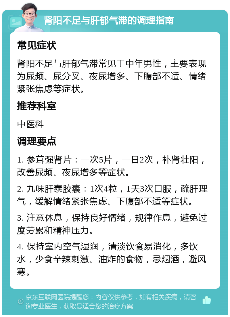 肾阳不足与肝郁气滞的调理指南 常见症状 肾阳不足与肝郁气滞常见于中年男性，主要表现为尿频、尿分叉、夜尿增多、下腹部不适、情绪紧张焦虑等症状。 推荐科室 中医科 调理要点 1. 参茸强肾片：一次5片，一日2次，补肾壮阳，改善尿频、夜尿增多等症状。 2. 九味肝泰胶囊：1次4粒，1天3次口服，疏肝理气，缓解情绪紧张焦虑、下腹部不适等症状。 3. 注意休息，保持良好情绪，规律作息，避免过度劳累和精神压力。 4. 保持室内空气湿润，清淡饮食易消化，多饮水，少食辛辣刺激、油炸的食物，忌烟酒，避风寒。