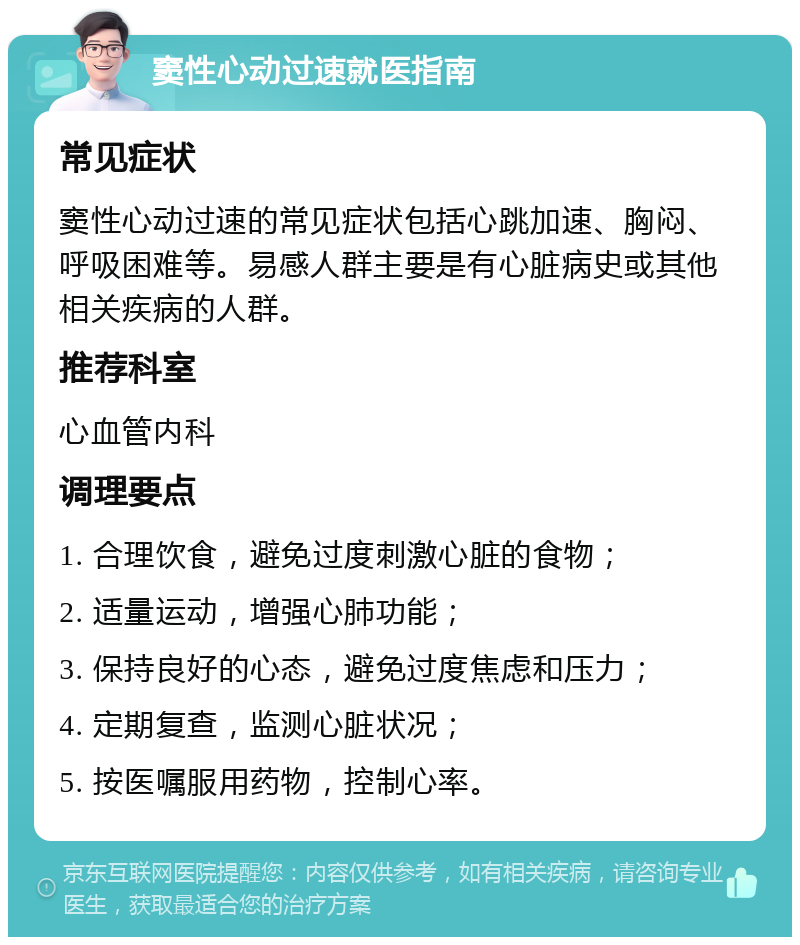 窦性心动过速就医指南 常见症状 窦性心动过速的常见症状包括心跳加速、胸闷、呼吸困难等。易感人群主要是有心脏病史或其他相关疾病的人群。 推荐科室 心血管内科 调理要点 1. 合理饮食，避免过度刺激心脏的食物； 2. 适量运动，增强心肺功能； 3. 保持良好的心态，避免过度焦虑和压力； 4. 定期复查，监测心脏状况； 5. 按医嘱服用药物，控制心率。