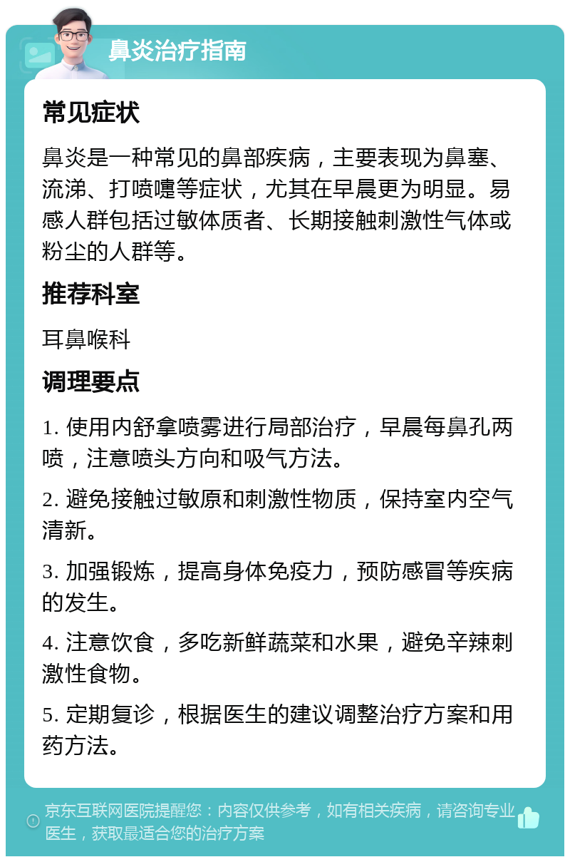 鼻炎治疗指南 常见症状 鼻炎是一种常见的鼻部疾病，主要表现为鼻塞、流涕、打喷嚏等症状，尤其在早晨更为明显。易感人群包括过敏体质者、长期接触刺激性气体或粉尘的人群等。 推荐科室 耳鼻喉科 调理要点 1. 使用内舒拿喷雾进行局部治疗，早晨每鼻孔两喷，注意喷头方向和吸气方法。 2. 避免接触过敏原和刺激性物质，保持室内空气清新。 3. 加强锻炼，提高身体免疫力，预防感冒等疾病的发生。 4. 注意饮食，多吃新鲜蔬菜和水果，避免辛辣刺激性食物。 5. 定期复诊，根据医生的建议调整治疗方案和用药方法。