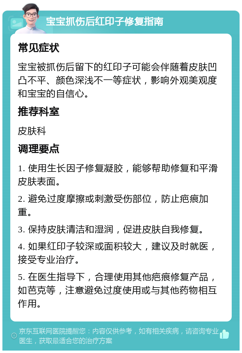 宝宝抓伤后红印子修复指南 常见症状 宝宝被抓伤后留下的红印子可能会伴随着皮肤凹凸不平、颜色深浅不一等症状，影响外观美观度和宝宝的自信心。 推荐科室 皮肤科 调理要点 1. 使用生长因子修复凝胶，能够帮助修复和平滑皮肤表面。 2. 避免过度摩擦或刺激受伤部位，防止疤痕加重。 3. 保持皮肤清洁和湿润，促进皮肤自我修复。 4. 如果红印子较深或面积较大，建议及时就医，接受专业治疗。 5. 在医生指导下，合理使用其他疤痕修复产品，如芭克等，注意避免过度使用或与其他药物相互作用。