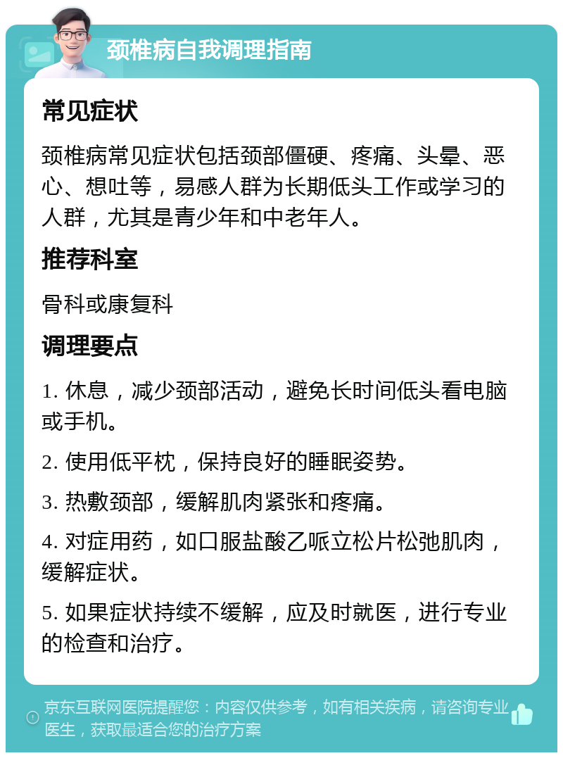 颈椎病自我调理指南 常见症状 颈椎病常见症状包括颈部僵硬、疼痛、头晕、恶心、想吐等，易感人群为长期低头工作或学习的人群，尤其是青少年和中老年人。 推荐科室 骨科或康复科 调理要点 1. 休息，减少颈部活动，避免长时间低头看电脑或手机。 2. 使用低平枕，保持良好的睡眠姿势。 3. 热敷颈部，缓解肌肉紧张和疼痛。 4. 对症用药，如口服盐酸乙哌立松片松弛肌肉，缓解症状。 5. 如果症状持续不缓解，应及时就医，进行专业的检查和治疗。