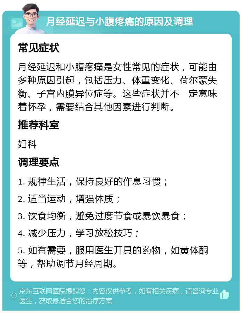 月经延迟与小腹疼痛的原因及调理 常见症状 月经延迟和小腹疼痛是女性常见的症状，可能由多种原因引起，包括压力、体重变化、荷尔蒙失衡、子宫内膜异位症等。这些症状并不一定意味着怀孕，需要结合其他因素进行判断。 推荐科室 妇科 调理要点 1. 规律生活，保持良好的作息习惯； 2. 适当运动，增强体质； 3. 饮食均衡，避免过度节食或暴饮暴食； 4. 减少压力，学习放松技巧； 5. 如有需要，服用医生开具的药物，如黄体酮等，帮助调节月经周期。