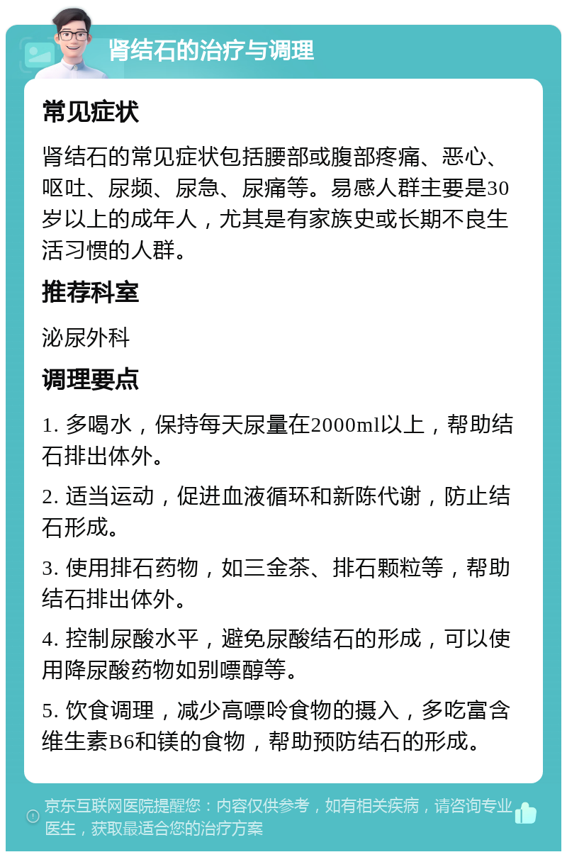 肾结石的治疗与调理 常见症状 肾结石的常见症状包括腰部或腹部疼痛、恶心、呕吐、尿频、尿急、尿痛等。易感人群主要是30岁以上的成年人，尤其是有家族史或长期不良生活习惯的人群。 推荐科室 泌尿外科 调理要点 1. 多喝水，保持每天尿量在2000ml以上，帮助结石排出体外。 2. 适当运动，促进血液循环和新陈代谢，防止结石形成。 3. 使用排石药物，如三金茶、排石颗粒等，帮助结石排出体外。 4. 控制尿酸水平，避免尿酸结石的形成，可以使用降尿酸药物如别嘌醇等。 5. 饮食调理，减少高嘌呤食物的摄入，多吃富含维生素B6和镁的食物，帮助预防结石的形成。