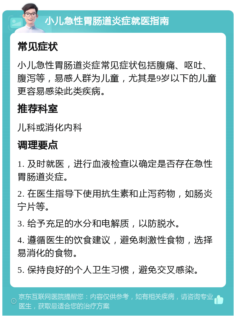 小儿急性胃肠道炎症就医指南 常见症状 小儿急性胃肠道炎症常见症状包括腹痛、呕吐、腹泻等，易感人群为儿童，尤其是9岁以下的儿童更容易感染此类疾病。 推荐科室 儿科或消化内科 调理要点 1. 及时就医，进行血液检查以确定是否存在急性胃肠道炎症。 2. 在医生指导下使用抗生素和止泻药物，如肠炎宁片等。 3. 给予充足的水分和电解质，以防脱水。 4. 遵循医生的饮食建议，避免刺激性食物，选择易消化的食物。 5. 保持良好的个人卫生习惯，避免交叉感染。