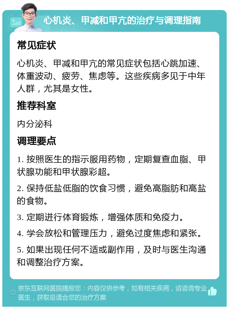 心机炎、甲减和甲亢的治疗与调理指南 常见症状 心机炎、甲减和甲亢的常见症状包括心跳加速、体重波动、疲劳、焦虑等。这些疾病多见于中年人群，尤其是女性。 推荐科室 内分泌科 调理要点 1. 按照医生的指示服用药物，定期复查血脂、甲状腺功能和甲状腺彩超。 2. 保持低盐低脂的饮食习惯，避免高脂肪和高盐的食物。 3. 定期进行体育锻炼，增强体质和免疫力。 4. 学会放松和管理压力，避免过度焦虑和紧张。 5. 如果出现任何不适或副作用，及时与医生沟通和调整治疗方案。