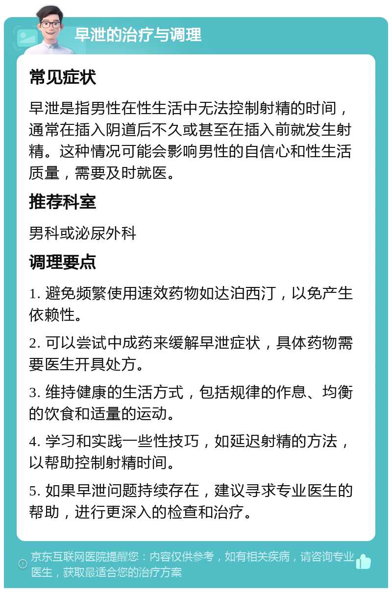 早泄的治疗与调理 常见症状 早泄是指男性在性生活中无法控制射精的时间，通常在插入阴道后不久或甚至在插入前就发生射精。这种情况可能会影响男性的自信心和性生活质量，需要及时就医。 推荐科室 男科或泌尿外科 调理要点 1. 避免频繁使用速效药物如达泊西汀，以免产生依赖性。 2. 可以尝试中成药来缓解早泄症状，具体药物需要医生开具处方。 3. 维持健康的生活方式，包括规律的作息、均衡的饮食和适量的运动。 4. 学习和实践一些性技巧，如延迟射精的方法，以帮助控制射精时间。 5. 如果早泄问题持续存在，建议寻求专业医生的帮助，进行更深入的检查和治疗。