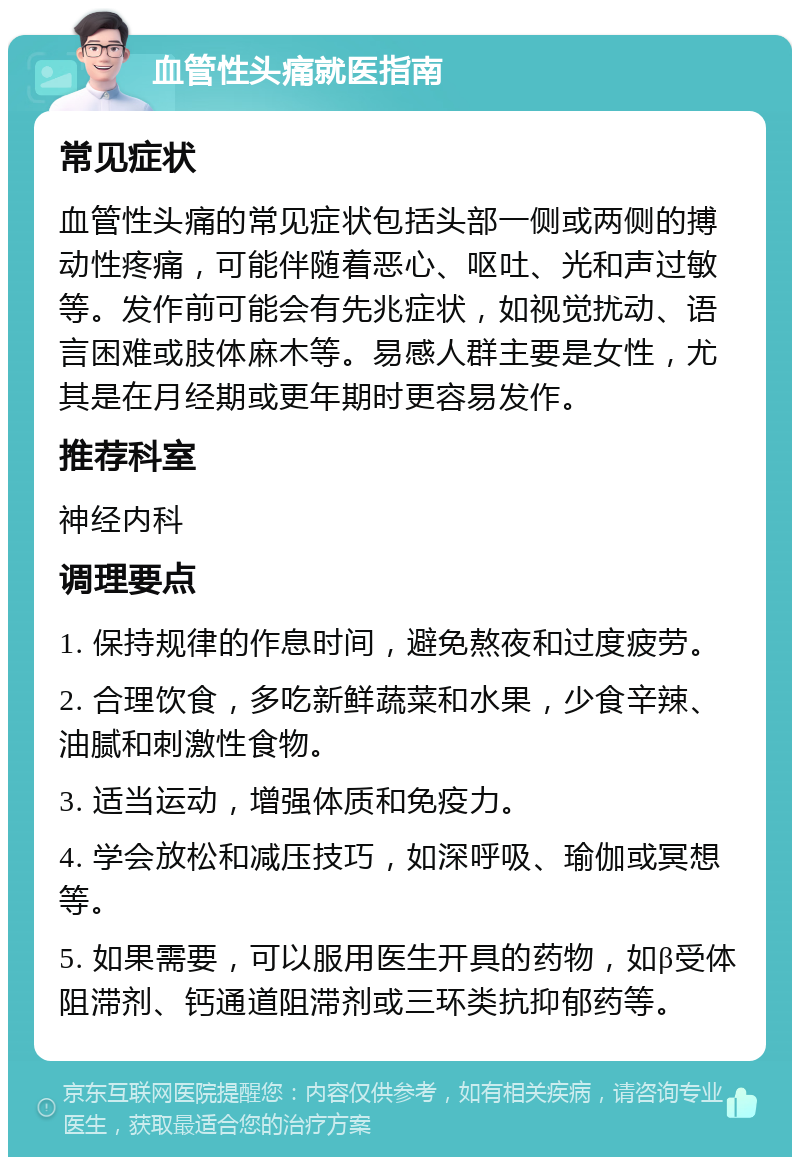 血管性头痛就医指南 常见症状 血管性头痛的常见症状包括头部一侧或两侧的搏动性疼痛，可能伴随着恶心、呕吐、光和声过敏等。发作前可能会有先兆症状，如视觉扰动、语言困难或肢体麻木等。易感人群主要是女性，尤其是在月经期或更年期时更容易发作。 推荐科室 神经内科 调理要点 1. 保持规律的作息时间，避免熬夜和过度疲劳。 2. 合理饮食，多吃新鲜蔬菜和水果，少食辛辣、油腻和刺激性食物。 3. 适当运动，增强体质和免疫力。 4. 学会放松和减压技巧，如深呼吸、瑜伽或冥想等。 5. 如果需要，可以服用医生开具的药物，如β受体阻滞剂、钙通道阻滞剂或三环类抗抑郁药等。