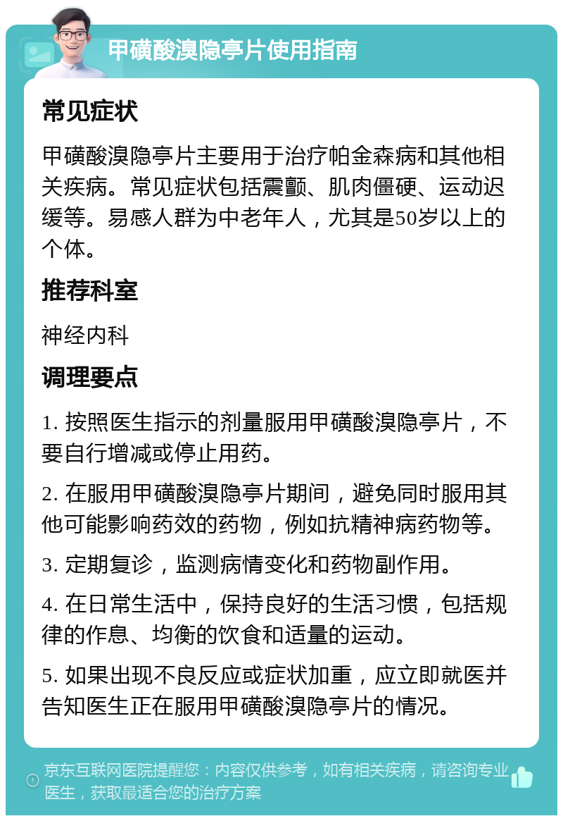 甲磺酸溴隐亭片使用指南 常见症状 甲磺酸溴隐亭片主要用于治疗帕金森病和其他相关疾病。常见症状包括震颤、肌肉僵硬、运动迟缓等。易感人群为中老年人，尤其是50岁以上的个体。 推荐科室 神经内科 调理要点 1. 按照医生指示的剂量服用甲磺酸溴隐亭片，不要自行增减或停止用药。 2. 在服用甲磺酸溴隐亭片期间，避免同时服用其他可能影响药效的药物，例如抗精神病药物等。 3. 定期复诊，监测病情变化和药物副作用。 4. 在日常生活中，保持良好的生活习惯，包括规律的作息、均衡的饮食和适量的运动。 5. 如果出现不良反应或症状加重，应立即就医并告知医生正在服用甲磺酸溴隐亭片的情况。