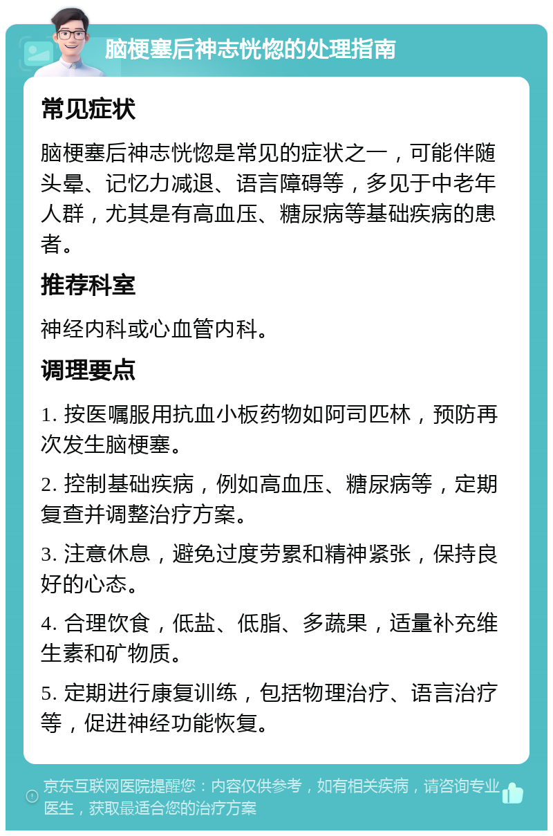 脑梗塞后神志恍惚的处理指南 常见症状 脑梗塞后神志恍惚是常见的症状之一，可能伴随头晕、记忆力减退、语言障碍等，多见于中老年人群，尤其是有高血压、糖尿病等基础疾病的患者。 推荐科室 神经内科或心血管内科。 调理要点 1. 按医嘱服用抗血小板药物如阿司匹林，预防再次发生脑梗塞。 2. 控制基础疾病，例如高血压、糖尿病等，定期复查并调整治疗方案。 3. 注意休息，避免过度劳累和精神紧张，保持良好的心态。 4. 合理饮食，低盐、低脂、多蔬果，适量补充维生素和矿物质。 5. 定期进行康复训练，包括物理治疗、语言治疗等，促进神经功能恢复。