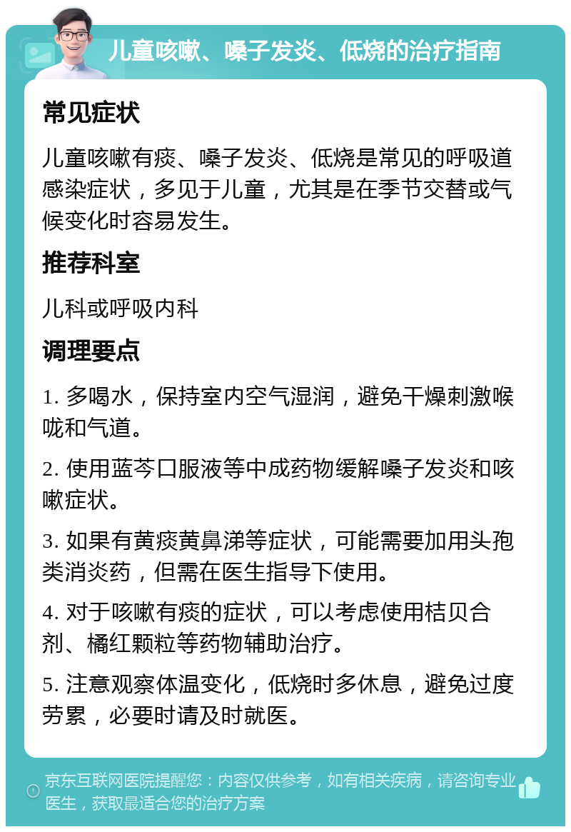 儿童咳嗽、嗓子发炎、低烧的治疗指南 常见症状 儿童咳嗽有痰、嗓子发炎、低烧是常见的呼吸道感染症状，多见于儿童，尤其是在季节交替或气候变化时容易发生。 推荐科室 儿科或呼吸内科 调理要点 1. 多喝水，保持室内空气湿润，避免干燥刺激喉咙和气道。 2. 使用蓝芩口服液等中成药物缓解嗓子发炎和咳嗽症状。 3. 如果有黄痰黄鼻涕等症状，可能需要加用头孢类消炎药，但需在医生指导下使用。 4. 对于咳嗽有痰的症状，可以考虑使用桔贝合剂、橘红颗粒等药物辅助治疗。 5. 注意观察体温变化，低烧时多休息，避免过度劳累，必要时请及时就医。