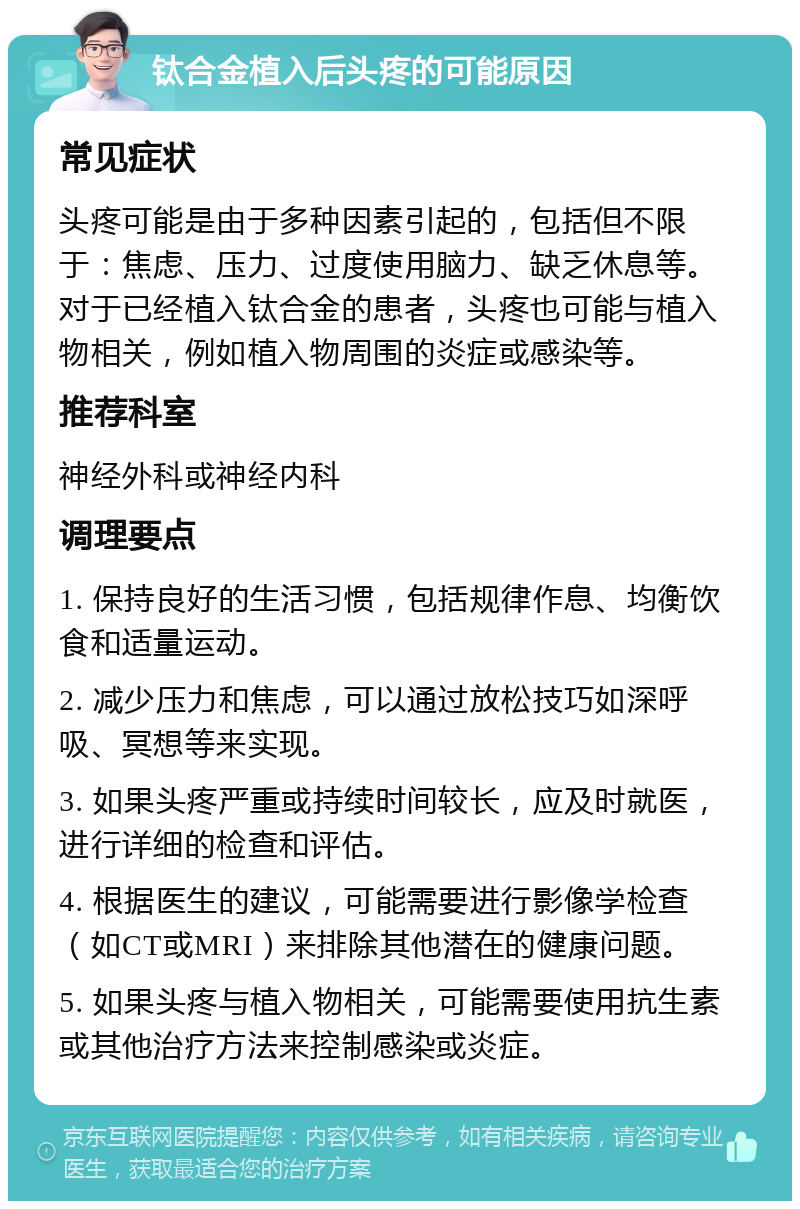 钛合金植入后头疼的可能原因 常见症状 头疼可能是由于多种因素引起的，包括但不限于：焦虑、压力、过度使用脑力、缺乏休息等。对于已经植入钛合金的患者，头疼也可能与植入物相关，例如植入物周围的炎症或感染等。 推荐科室 神经外科或神经内科 调理要点 1. 保持良好的生活习惯，包括规律作息、均衡饮食和适量运动。 2. 减少压力和焦虑，可以通过放松技巧如深呼吸、冥想等来实现。 3. 如果头疼严重或持续时间较长，应及时就医，进行详细的检查和评估。 4. 根据医生的建议，可能需要进行影像学检查（如CT或MRI）来排除其他潜在的健康问题。 5. 如果头疼与植入物相关，可能需要使用抗生素或其他治疗方法来控制感染或炎症。