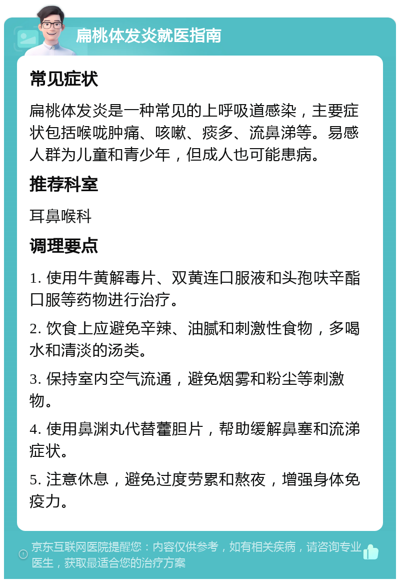 扁桃体发炎就医指南 常见症状 扁桃体发炎是一种常见的上呼吸道感染，主要症状包括喉咙肿痛、咳嗽、痰多、流鼻涕等。易感人群为儿童和青少年，但成人也可能患病。 推荐科室 耳鼻喉科 调理要点 1. 使用牛黄解毒片、双黄连口服液和头孢呋辛酯口服等药物进行治疗。 2. 饮食上应避免辛辣、油腻和刺激性食物，多喝水和清淡的汤类。 3. 保持室内空气流通，避免烟雾和粉尘等刺激物。 4. 使用鼻渊丸代替藿胆片，帮助缓解鼻塞和流涕症状。 5. 注意休息，避免过度劳累和熬夜，增强身体免疫力。