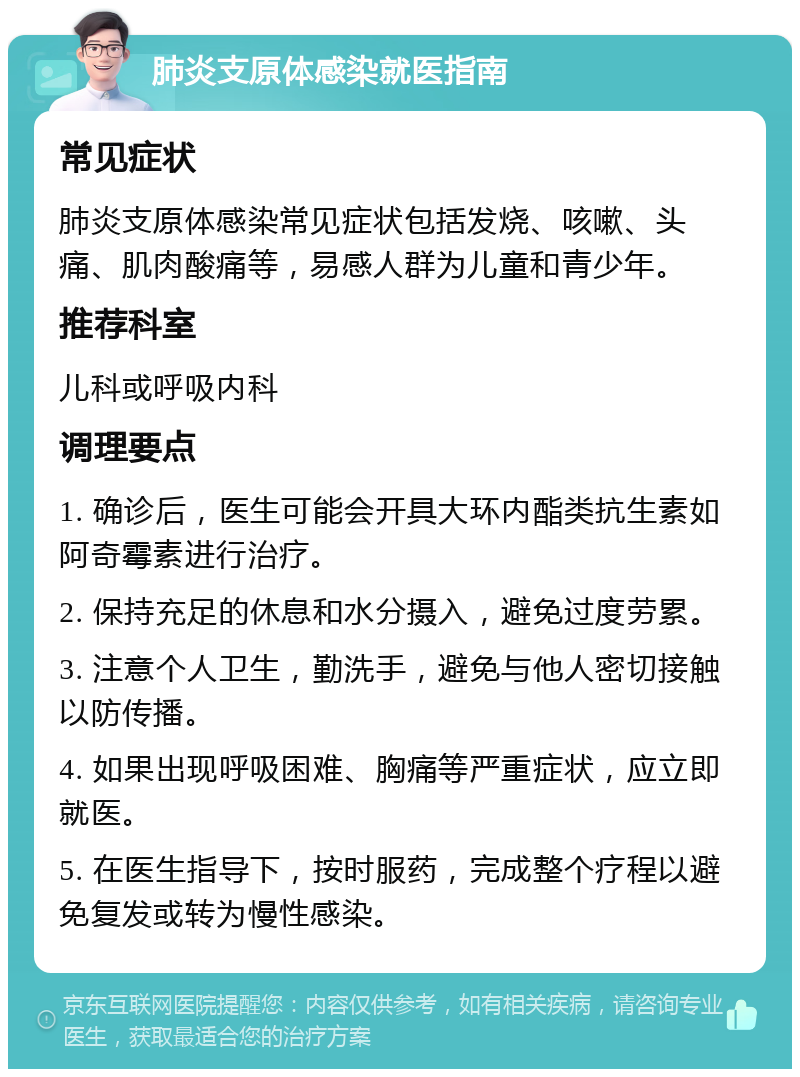 肺炎支原体感染就医指南 常见症状 肺炎支原体感染常见症状包括发烧、咳嗽、头痛、肌肉酸痛等，易感人群为儿童和青少年。 推荐科室 儿科或呼吸内科 调理要点 1. 确诊后，医生可能会开具大环内酯类抗生素如阿奇霉素进行治疗。 2. 保持充足的休息和水分摄入，避免过度劳累。 3. 注意个人卫生，勤洗手，避免与他人密切接触以防传播。 4. 如果出现呼吸困难、胸痛等严重症状，应立即就医。 5. 在医生指导下，按时服药，完成整个疗程以避免复发或转为慢性感染。