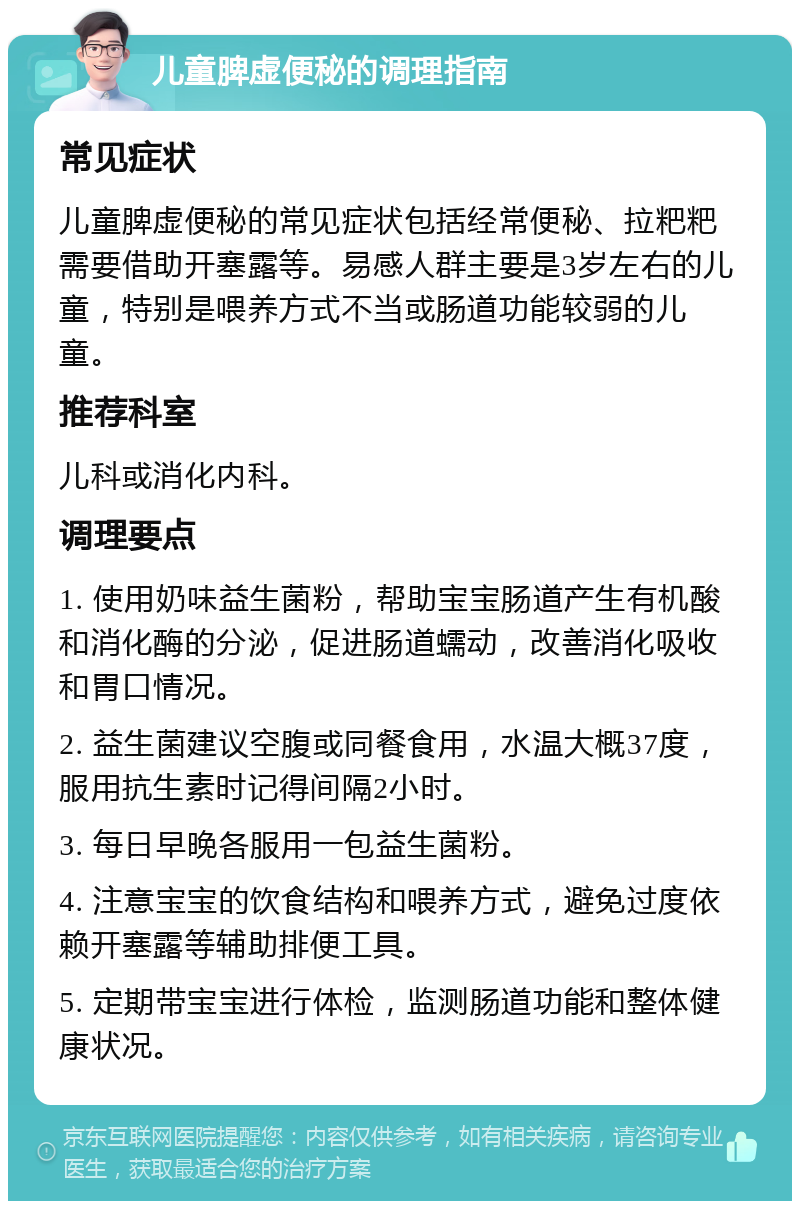 儿童脾虚便秘的调理指南 常见症状 儿童脾虚便秘的常见症状包括经常便秘、拉粑粑需要借助开塞露等。易感人群主要是3岁左右的儿童，特别是喂养方式不当或肠道功能较弱的儿童。 推荐科室 儿科或消化内科。 调理要点 1. 使用奶味益生菌粉，帮助宝宝肠道产生有机酸和消化酶的分泌，促进肠道蠕动，改善消化吸收和胃口情况。 2. 益生菌建议空腹或同餐食用，水温大概37度，服用抗生素时记得间隔2小时。 3. 每日早晚各服用一包益生菌粉。 4. 注意宝宝的饮食结构和喂养方式，避免过度依赖开塞露等辅助排便工具。 5. 定期带宝宝进行体检，监测肠道功能和整体健康状况。