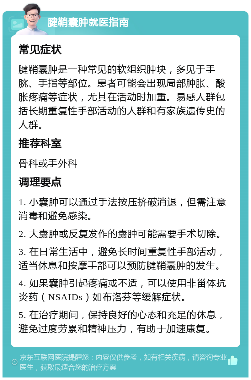 腱鞘囊肿就医指南 常见症状 腱鞘囊肿是一种常见的软组织肿块，多见于手腕、手指等部位。患者可能会出现局部肿胀、酸胀疼痛等症状，尤其在活动时加重。易感人群包括长期重复性手部活动的人群和有家族遗传史的人群。 推荐科室 骨科或手外科 调理要点 1. 小囊肿可以通过手法按压挤破消退，但需注意消毒和避免感染。 2. 大囊肿或反复发作的囊肿可能需要手术切除。 3. 在日常生活中，避免长时间重复性手部活动，适当休息和按摩手部可以预防腱鞘囊肿的发生。 4. 如果囊肿引起疼痛或不适，可以使用非甾体抗炎药（NSAIDs）如布洛芬等缓解症状。 5. 在治疗期间，保持良好的心态和充足的休息，避免过度劳累和精神压力，有助于加速康复。