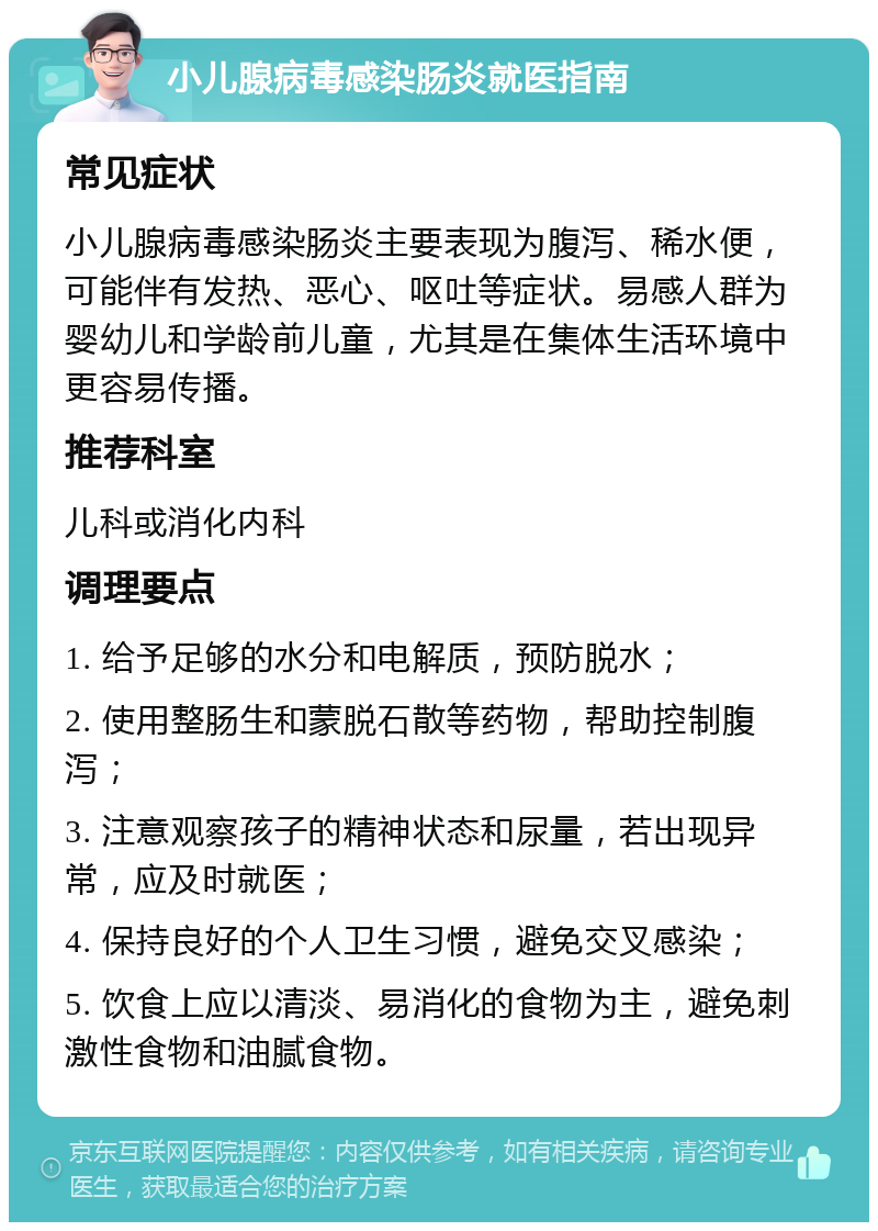 小儿腺病毒感染肠炎就医指南 常见症状 小儿腺病毒感染肠炎主要表现为腹泻、稀水便，可能伴有发热、恶心、呕吐等症状。易感人群为婴幼儿和学龄前儿童，尤其是在集体生活环境中更容易传播。 推荐科室 儿科或消化内科 调理要点 1. 给予足够的水分和电解质，预防脱水； 2. 使用整肠生和蒙脱石散等药物，帮助控制腹泻； 3. 注意观察孩子的精神状态和尿量，若出现异常，应及时就医； 4. 保持良好的个人卫生习惯，避免交叉感染； 5. 饮食上应以清淡、易消化的食物为主，避免刺激性食物和油腻食物。