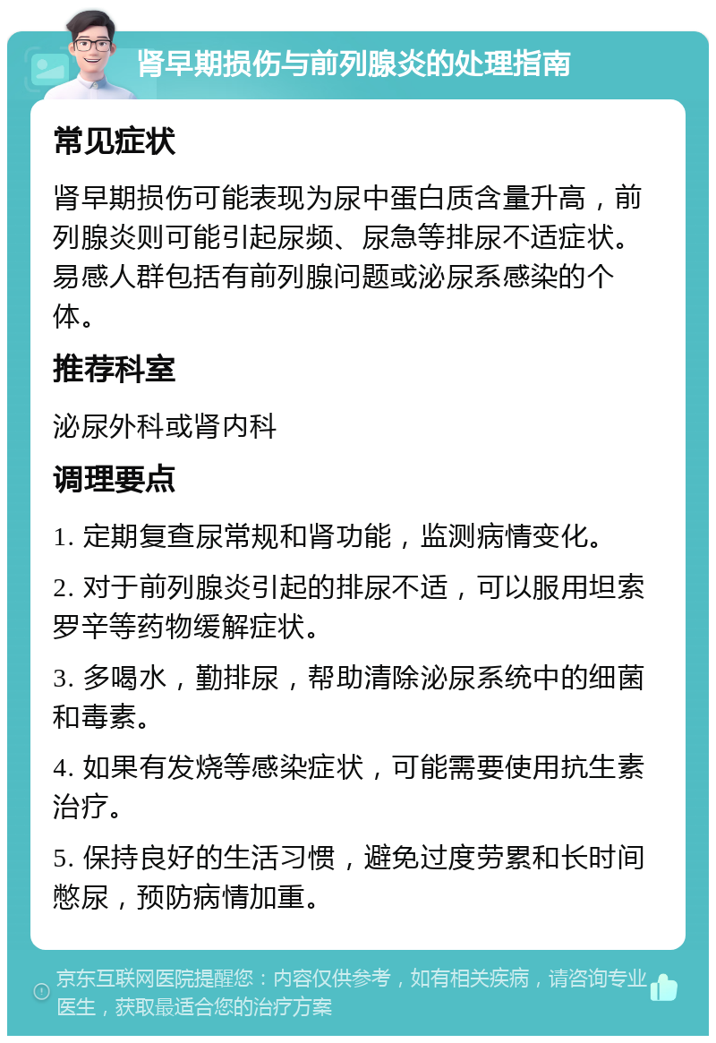 肾早期损伤与前列腺炎的处理指南 常见症状 肾早期损伤可能表现为尿中蛋白质含量升高，前列腺炎则可能引起尿频、尿急等排尿不适症状。易感人群包括有前列腺问题或泌尿系感染的个体。 推荐科室 泌尿外科或肾内科 调理要点 1. 定期复查尿常规和肾功能，监测病情变化。 2. 对于前列腺炎引起的排尿不适，可以服用坦索罗辛等药物缓解症状。 3. 多喝水，勤排尿，帮助清除泌尿系统中的细菌和毒素。 4. 如果有发烧等感染症状，可能需要使用抗生素治疗。 5. 保持良好的生活习惯，避免过度劳累和长时间憋尿，预防病情加重。