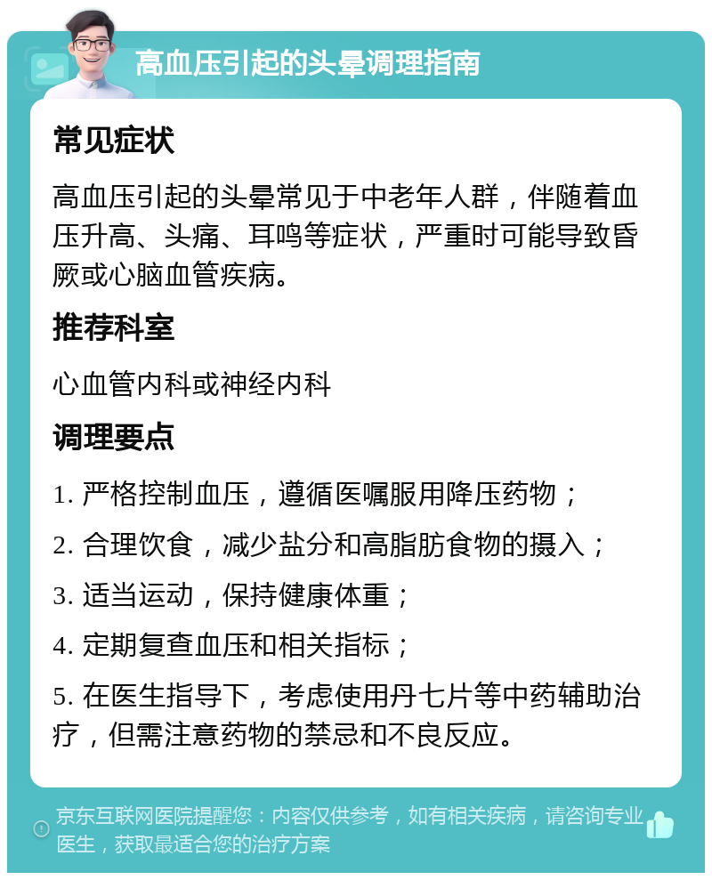 高血压引起的头晕调理指南 常见症状 高血压引起的头晕常见于中老年人群，伴随着血压升高、头痛、耳鸣等症状，严重时可能导致昏厥或心脑血管疾病。 推荐科室 心血管内科或神经内科 调理要点 1. 严格控制血压，遵循医嘱服用降压药物； 2. 合理饮食，减少盐分和高脂肪食物的摄入； 3. 适当运动，保持健康体重； 4. 定期复查血压和相关指标； 5. 在医生指导下，考虑使用丹七片等中药辅助治疗，但需注意药物的禁忌和不良反应。