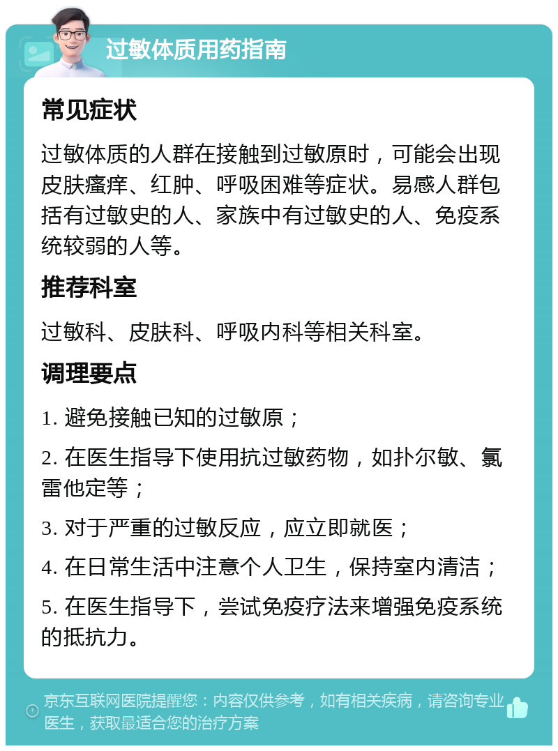 过敏体质用药指南 常见症状 过敏体质的人群在接触到过敏原时，可能会出现皮肤瘙痒、红肿、呼吸困难等症状。易感人群包括有过敏史的人、家族中有过敏史的人、免疫系统较弱的人等。 推荐科室 过敏科、皮肤科、呼吸内科等相关科室。 调理要点 1. 避免接触已知的过敏原； 2. 在医生指导下使用抗过敏药物，如扑尔敏、氯雷他定等； 3. 对于严重的过敏反应，应立即就医； 4. 在日常生活中注意个人卫生，保持室内清洁； 5. 在医生指导下，尝试免疫疗法来增强免疫系统的抵抗力。