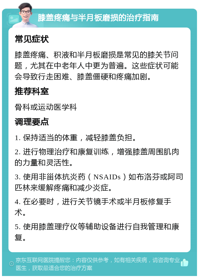 膝盖疼痛与半月板磨损的治疗指南 常见症状 膝盖疼痛、积液和半月板磨损是常见的膝关节问题，尤其在中老年人中更为普遍。这些症状可能会导致行走困难、膝盖僵硬和疼痛加剧。 推荐科室 骨科或运动医学科 调理要点 1. 保持适当的体重，减轻膝盖负担。 2. 进行物理治疗和康复训练，增强膝盖周围肌肉的力量和灵活性。 3. 使用非甾体抗炎药（NSAIDs）如布洛芬或阿司匹林来缓解疼痛和减少炎症。 4. 在必要时，进行关节镜手术或半月板修复手术。 5. 使用膝盖理疗仪等辅助设备进行自我管理和康复。