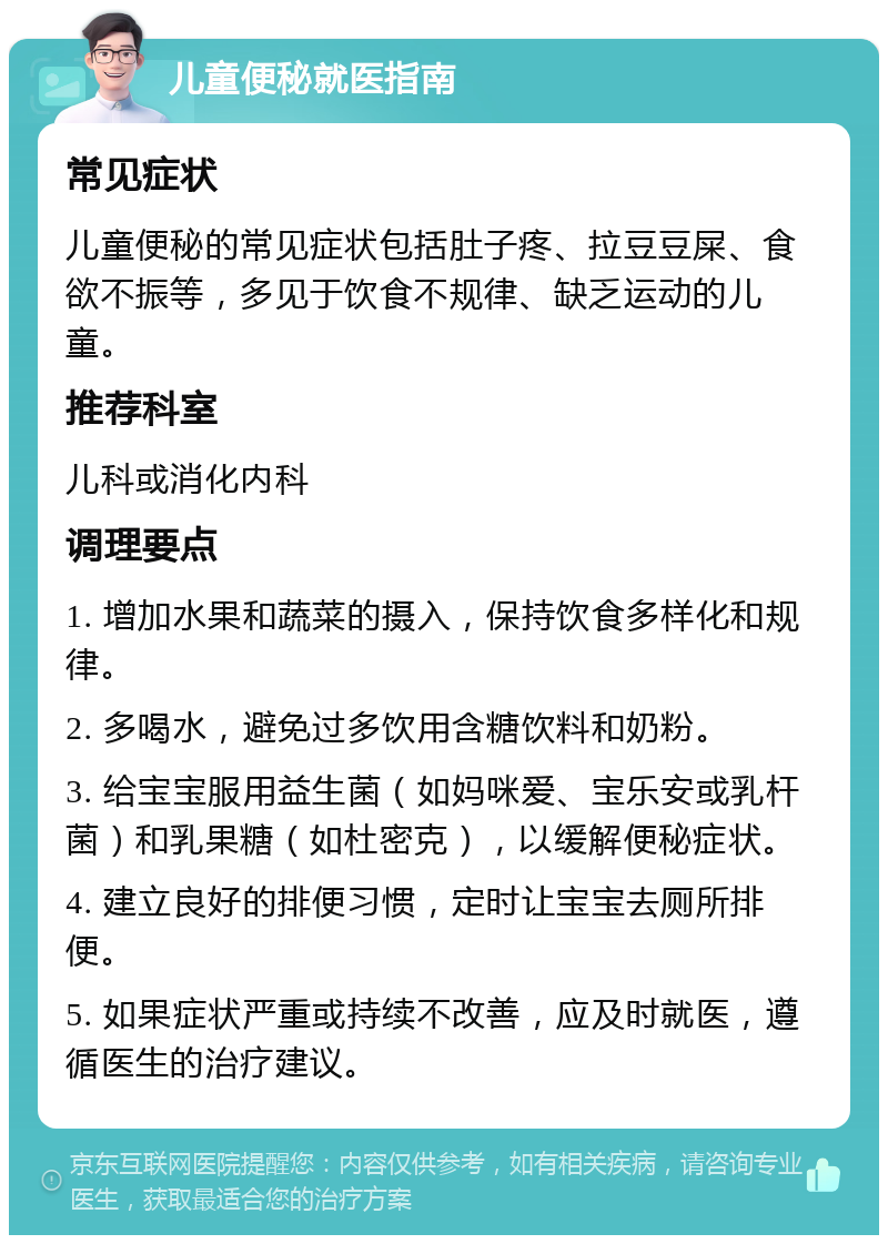 儿童便秘就医指南 常见症状 儿童便秘的常见症状包括肚子疼、拉豆豆屎、食欲不振等，多见于饮食不规律、缺乏运动的儿童。 推荐科室 儿科或消化内科 调理要点 1. 增加水果和蔬菜的摄入，保持饮食多样化和规律。 2. 多喝水，避免过多饮用含糖饮料和奶粉。 3. 给宝宝服用益生菌（如妈咪爱、宝乐安或乳杆菌）和乳果糖（如杜密克），以缓解便秘症状。 4. 建立良好的排便习惯，定时让宝宝去厕所排便。 5. 如果症状严重或持续不改善，应及时就医，遵循医生的治疗建议。