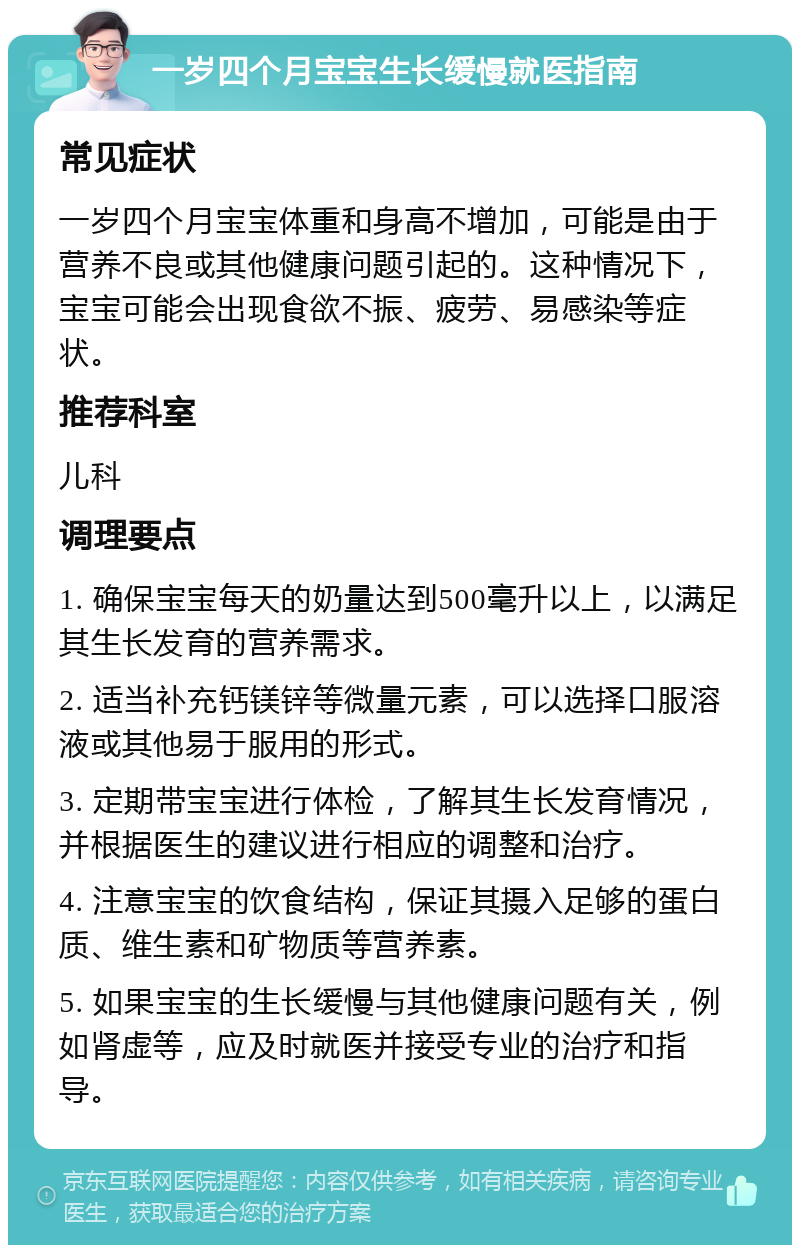 一岁四个月宝宝生长缓慢就医指南 常见症状 一岁四个月宝宝体重和身高不增加，可能是由于营养不良或其他健康问题引起的。这种情况下，宝宝可能会出现食欲不振、疲劳、易感染等症状。 推荐科室 儿科 调理要点 1. 确保宝宝每天的奶量达到500毫升以上，以满足其生长发育的营养需求。 2. 适当补充钙镁锌等微量元素，可以选择口服溶液或其他易于服用的形式。 3. 定期带宝宝进行体检，了解其生长发育情况，并根据医生的建议进行相应的调整和治疗。 4. 注意宝宝的饮食结构，保证其摄入足够的蛋白质、维生素和矿物质等营养素。 5. 如果宝宝的生长缓慢与其他健康问题有关，例如肾虚等，应及时就医并接受专业的治疗和指导。