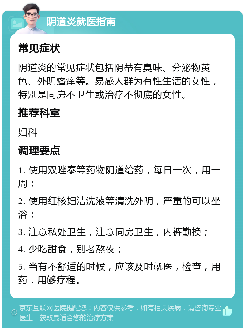 阴道炎就医指南 常见症状 阴道炎的常见症状包括阴蒂有臭味、分泌物黄色、外阴瘙痒等。易感人群为有性生活的女性，特别是同房不卫生或治疗不彻底的女性。 推荐科室 妇科 调理要点 1. 使用双唑泰等药物阴道给药，每日一次，用一周； 2. 使用红核妇洁洗液等清洗外阴，严重的可以坐浴； 3. 注意私处卫生，注意同房卫生，内裤勤换； 4. 少吃甜食，别老熬夜； 5. 当有不舒适的时候，应该及时就医，检查，用药，用够疗程。