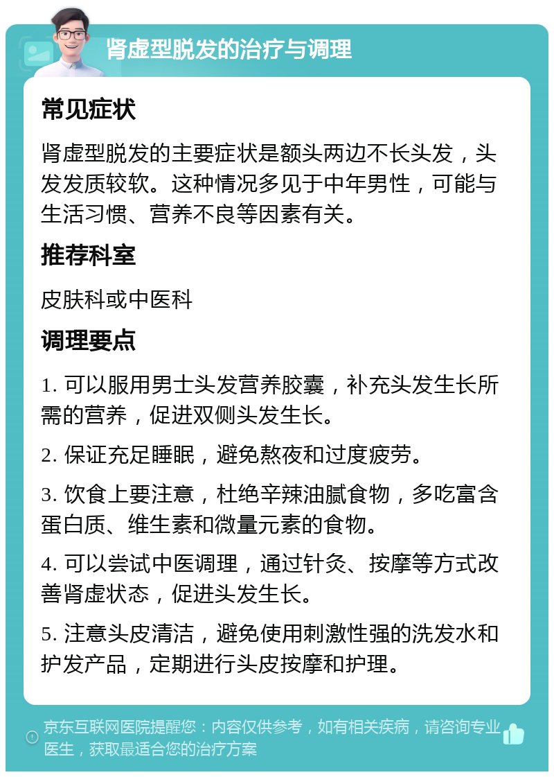 肾虚型脱发的治疗与调理 常见症状 肾虚型脱发的主要症状是额头两边不长头发，头发发质较软。这种情况多见于中年男性，可能与生活习惯、营养不良等因素有关。 推荐科室 皮肤科或中医科 调理要点 1. 可以服用男士头发营养胶囊，补充头发生长所需的营养，促进双侧头发生长。 2. 保证充足睡眠，避免熬夜和过度疲劳。 3. 饮食上要注意，杜绝辛辣油腻食物，多吃富含蛋白质、维生素和微量元素的食物。 4. 可以尝试中医调理，通过针灸、按摩等方式改善肾虚状态，促进头发生长。 5. 注意头皮清洁，避免使用刺激性强的洗发水和护发产品，定期进行头皮按摩和护理。