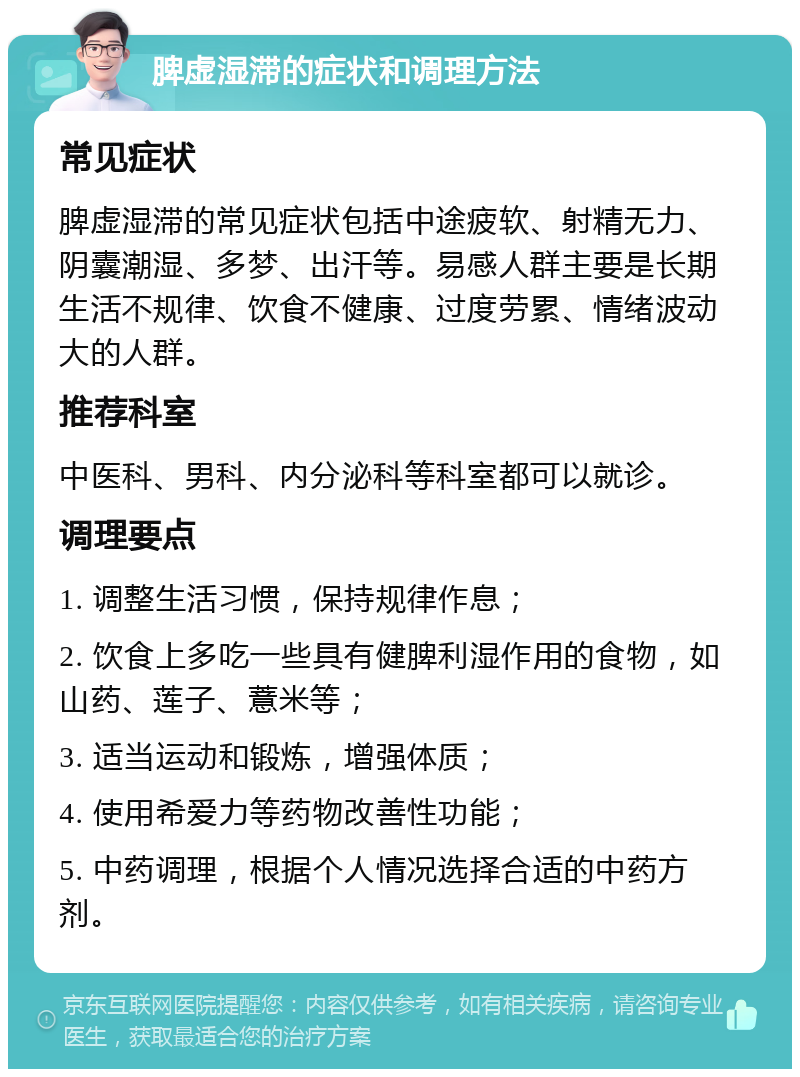 脾虚湿滞的症状和调理方法 常见症状 脾虚湿滞的常见症状包括中途疲软、射精无力、阴囊潮湿、多梦、出汗等。易感人群主要是长期生活不规律、饮食不健康、过度劳累、情绪波动大的人群。 推荐科室 中医科、男科、内分泌科等科室都可以就诊。 调理要点 1. 调整生活习惯，保持规律作息； 2. 饮食上多吃一些具有健脾利湿作用的食物，如山药、莲子、薏米等； 3. 适当运动和锻炼，增强体质； 4. 使用希爱力等药物改善性功能； 5. 中药调理，根据个人情况选择合适的中药方剂。