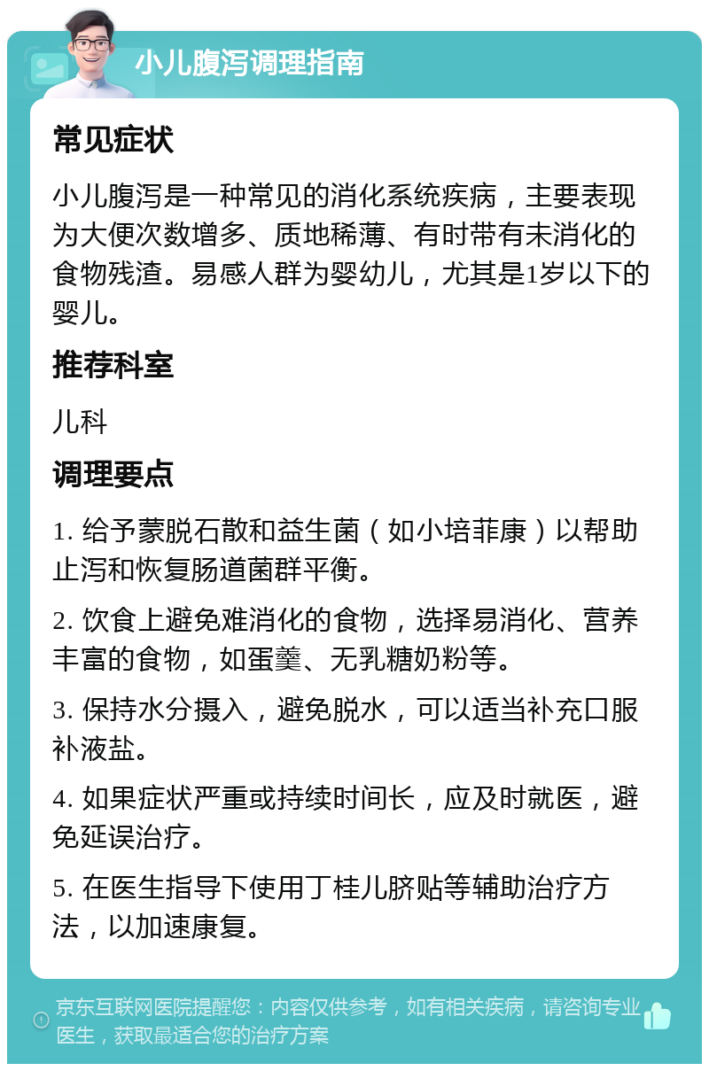 小儿腹泻调理指南 常见症状 小儿腹泻是一种常见的消化系统疾病，主要表现为大便次数增多、质地稀薄、有时带有未消化的食物残渣。易感人群为婴幼儿，尤其是1岁以下的婴儿。 推荐科室 儿科 调理要点 1. 给予蒙脱石散和益生菌（如小培菲康）以帮助止泻和恢复肠道菌群平衡。 2. 饮食上避免难消化的食物，选择易消化、营养丰富的食物，如蛋羹、无乳糖奶粉等。 3. 保持水分摄入，避免脱水，可以适当补充口服补液盐。 4. 如果症状严重或持续时间长，应及时就医，避免延误治疗。 5. 在医生指导下使用丁桂儿脐贴等辅助治疗方法，以加速康复。