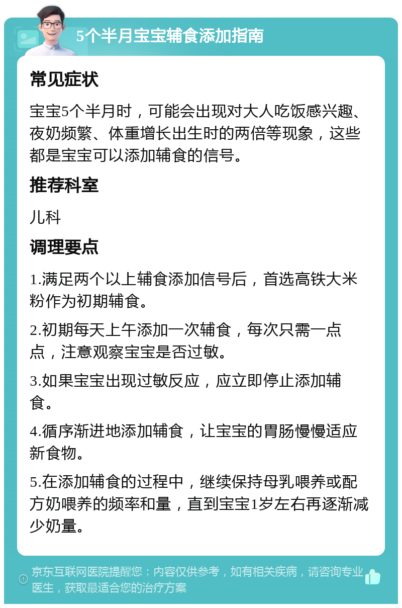 5个半月宝宝辅食添加指南 常见症状 宝宝5个半月时，可能会出现对大人吃饭感兴趣、夜奶频繁、体重增长出生时的两倍等现象，这些都是宝宝可以添加辅食的信号。 推荐科室 儿科 调理要点 1.满足两个以上辅食添加信号后，首选高铁大米粉作为初期辅食。 2.初期每天上午添加一次辅食，每次只需一点点，注意观察宝宝是否过敏。 3.如果宝宝出现过敏反应，应立即停止添加辅食。 4.循序渐进地添加辅食，让宝宝的胃肠慢慢适应新食物。 5.在添加辅食的过程中，继续保持母乳喂养或配方奶喂养的频率和量，直到宝宝1岁左右再逐渐减少奶量。