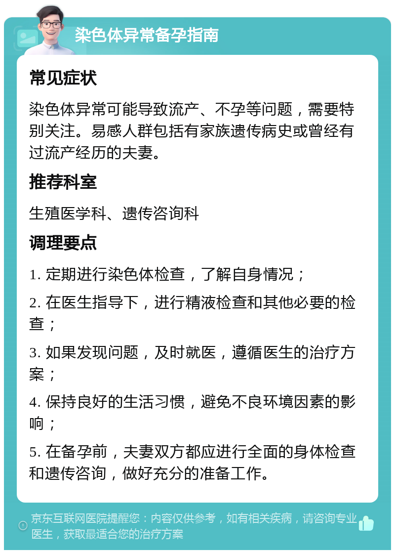 染色体异常备孕指南 常见症状 染色体异常可能导致流产、不孕等问题，需要特别关注。易感人群包括有家族遗传病史或曾经有过流产经历的夫妻。 推荐科室 生殖医学科、遗传咨询科 调理要点 1. 定期进行染色体检查，了解自身情况； 2. 在医生指导下，进行精液检查和其他必要的检查； 3. 如果发现问题，及时就医，遵循医生的治疗方案； 4. 保持良好的生活习惯，避免不良环境因素的影响； 5. 在备孕前，夫妻双方都应进行全面的身体检查和遗传咨询，做好充分的准备工作。