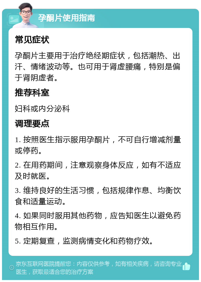 孕酮片使用指南 常见症状 孕酮片主要用于治疗绝经期症状，包括潮热、出汗、情绪波动等。也可用于肾虚腰痛，特别是偏于肾阴虚者。 推荐科室 妇科或内分泌科 调理要点 1. 按照医生指示服用孕酮片，不可自行增减剂量或停药。 2. 在用药期间，注意观察身体反应，如有不适应及时就医。 3. 维持良好的生活习惯，包括规律作息、均衡饮食和适量运动。 4. 如果同时服用其他药物，应告知医生以避免药物相互作用。 5. 定期复查，监测病情变化和药物疗效。