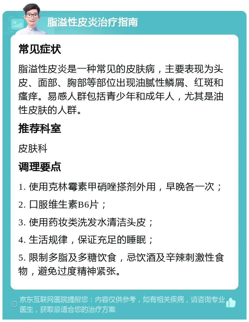 脂溢性皮炎治疗指南 常见症状 脂溢性皮炎是一种常见的皮肤病，主要表现为头皮、面部、胸部等部位出现油腻性鳞屑、红斑和瘙痒。易感人群包括青少年和成年人，尤其是油性皮肤的人群。 推荐科室 皮肤科 调理要点 1. 使用克林霉素甲硝唑搽剂外用，早晚各一次； 2. 口服维生素B6片； 3. 使用药妆类洗发水清洁头皮； 4. 生活规律，保证充足的睡眠； 5. 限制多脂及多糖饮食，忌饮酒及辛辣刺激性食物，避免过度精神紧张。