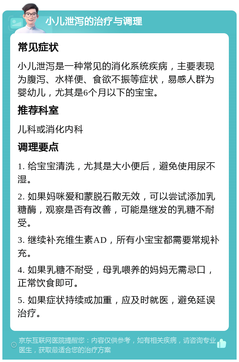 小儿泄泻的治疗与调理 常见症状 小儿泄泻是一种常见的消化系统疾病，主要表现为腹泻、水样便、食欲不振等症状，易感人群为婴幼儿，尤其是6个月以下的宝宝。 推荐科室 儿科或消化内科 调理要点 1. 给宝宝清洗，尤其是大小便后，避免使用尿不湿。 2. 如果妈咪爱和蒙脱石散无效，可以尝试添加乳糖酶，观察是否有改善，可能是继发的乳糖不耐受。 3. 继续补充维生素AD，所有小宝宝都需要常规补充。 4. 如果乳糖不耐受，母乳喂养的妈妈无需忌口，正常饮食即可。 5. 如果症状持续或加重，应及时就医，避免延误治疗。